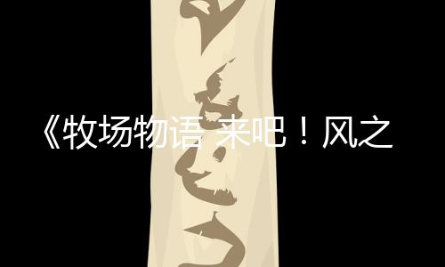 《牧场物语 来吧！风之繁华集市》上架Steam 首批截图