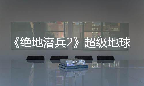 《绝地潜兵2》超级地球环境更新：无法避免的入侵