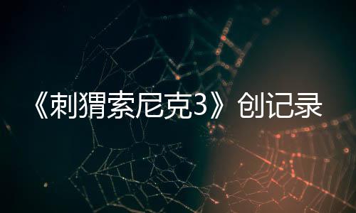 《刺猬索尼克3》创记录，全球狂收4.25亿美元票房！第4部27年3月19日全美公映