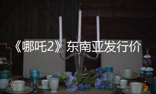 《哪吒2》东南亚发行价已翻五六倍：新加坡首映价240元仍一票难求