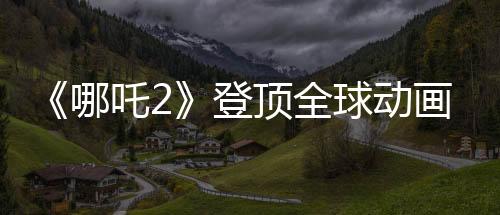 《哪吒2》登顶全球动画票房榜 周星驰Cos哪吒喊要看