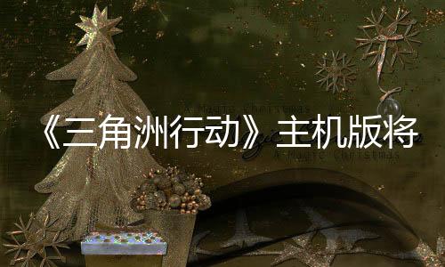 《三角洲行动》主机版将延期 因为开发商觉得还未达标