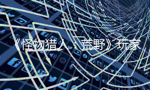 《怪物猎人：荒野》玩家父亲去世 游戏中捏出相似角色缅怀