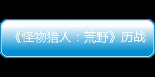 《怪物猎人：荒野》历战王煌雷龙狩猎4月30日开启 新装备预定