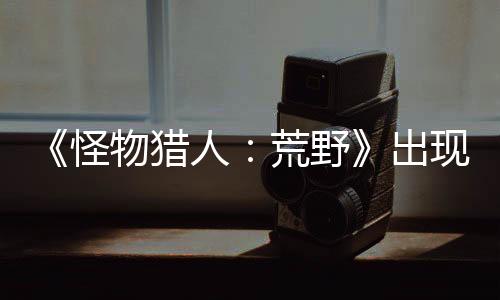 《怪物猎人：荒野》出现阻挡主线Bug 官方正调查