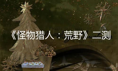 《怪物猎人：荒野》二测今日再开 将延长24小时
