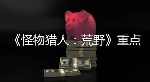 《怪物猎人：荒野》重点关注新手引导 避免玩家玩不下退游