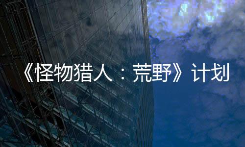 《怪物猎人：荒野》计划2月22日举行官方试玩活动