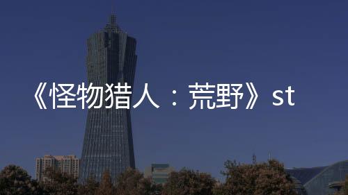 《怪物猎人：荒野》steam在线人数超98万 突破历史记录