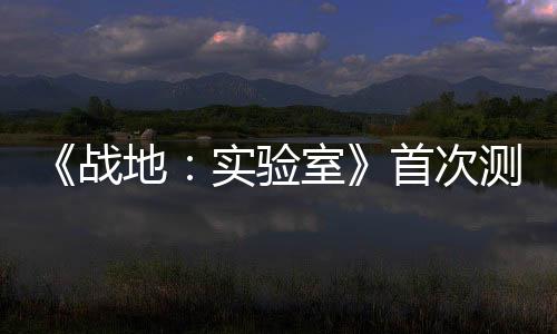 《战地：实验室》首次测试本周开启 测试概念和机制