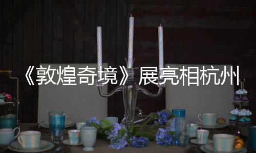 《敦煌奇境》展亮相杭州 聚焦第220窟再现初唐乐舞