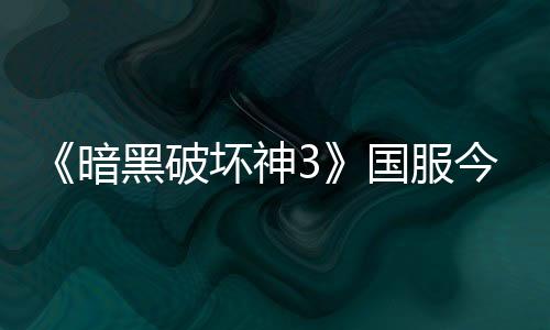 《暗黑破坏神3》国服今日回归 不删档技术测试开启
