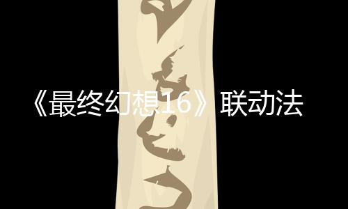 《最终幻想16》联动法穆兰名表发售 唯一顶级款150万元