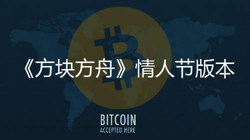 《方块方舟》情人节版本甜蜜来袭，浪漫冒险等你开启