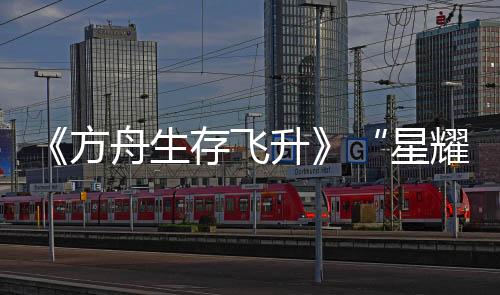 《方舟生存飞升》“星耀”DLC今日上线，游戏本体新史低