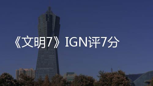 《文明7》IGN评7分：让人忍不住再来一回合！