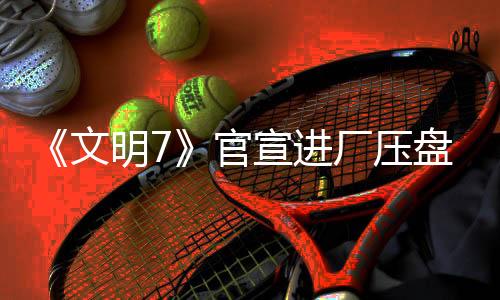 《文明7》官宣进厂压盘 2月11日发售不会跳票