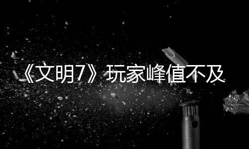 《文明7》玩家峰值不及《文明5》 实时不及《文明6》