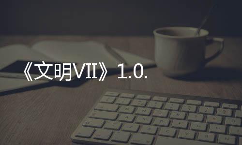 《文明VII》1.0.1补丁2发布，修复问题，提升游戏性