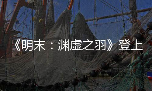 《明末：渊虚之羽》登上央视新闻 制作人发文感谢支持