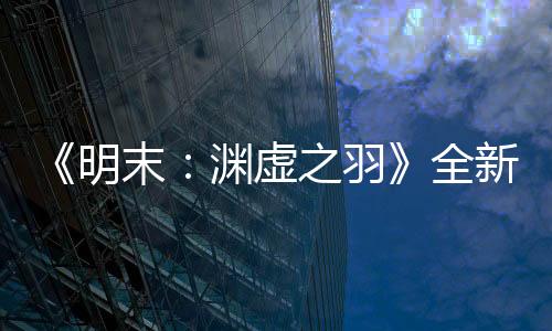 《明末：渊虚之羽》全新预告 背景世界观动画欣赏