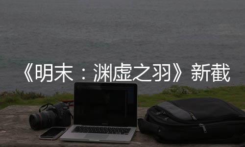 《明末：渊虚之羽》新截图 首次线下试玩5月3日举行