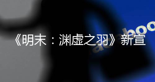 《明末：渊虚之羽》新宣传片：中国媒体好评如潮！