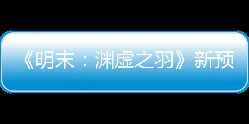 《明末：渊虚之羽》新预告 女主大战强力Boss