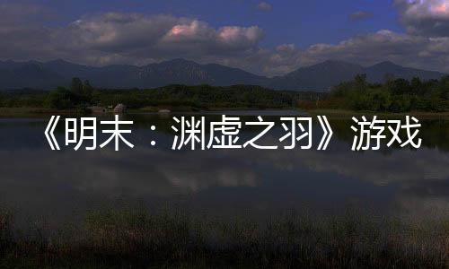 《明末：渊虚之羽》游戏时长60个小时 多结局多支线