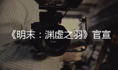 《明末：渊虚之羽》官宣四月末有新消息 公布发售日？