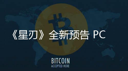 《星刃》全新预告 PC版将于今年6月发售