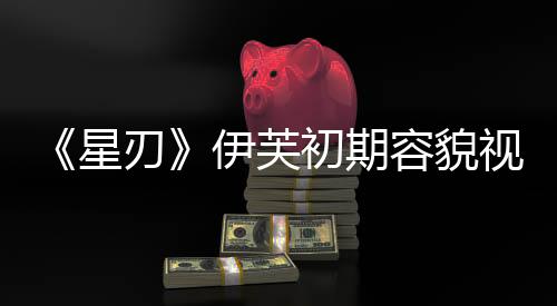 《星刃》伊芙初期容貌视频 看起来非常清纯可爱