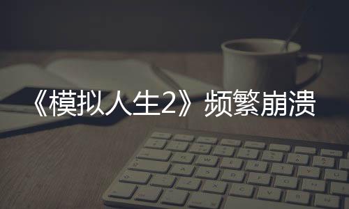 《模拟人生2》频繁崩溃问题明显 Steam评价褒贬不一