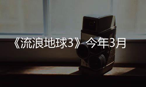 《流浪地球3》今年3月开机 2027年大年初一上映
