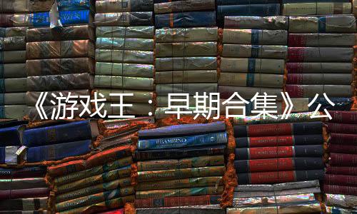 《游戏王：早期合集》公布新预告 2月27日发售