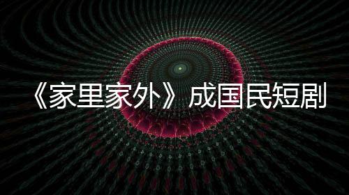 《家里家外》成国民短剧：小屏幕也有大情怀