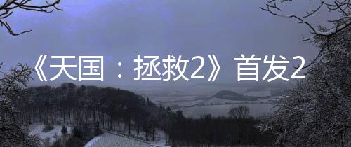 《天国：拯救2》首发24小时 销量超100万套