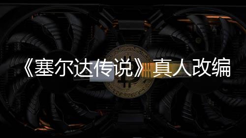 《塞尔达传说》真人改编电影定档2027年3月