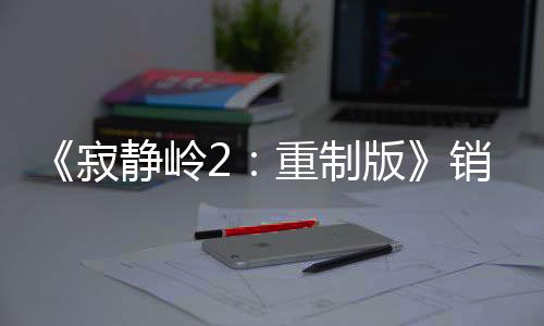 《寂静岭2：重制版》销量超200万套 发售近4个月