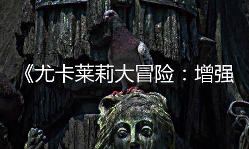 《尤卡莱莉大冒险：增强版》细节 将加入全新机制