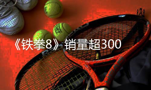 《铁拳8》销量超300万份 角色安娜·威廉姆斯3月底上线