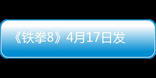 《铁拳8》4月17日发布紧急更新 应对玩家平衡性差评