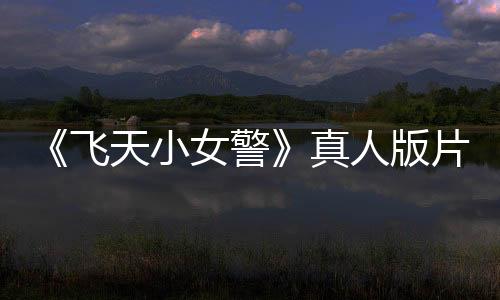 《飞天小女警》真人版片段泄露 网友：感谢砍掉它