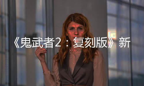 《鬼武者2：复刻版》新视频：必杀·一闪
