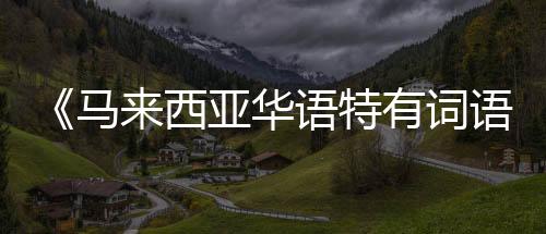 《马来西亚华语特有词语词典》推出增订版