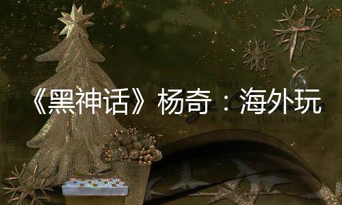 《黑神话》杨奇：海外玩家占比30% 已超出预期