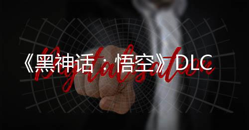 《黑神话：悟空》DLC正在制作 将达到新高度！