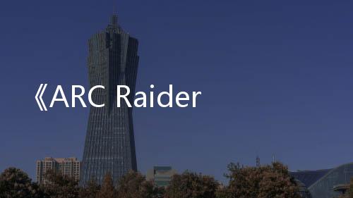 《ARC Raiders》二次技术测试4月30日启动 末日合作射击