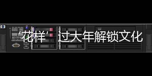‘花样’过大年解锁文化消费新场景