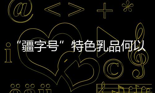 “疆字号”特色乳品何以“火出圈”